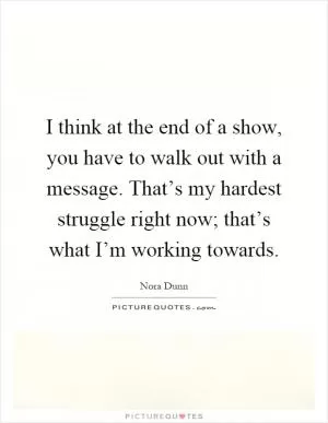 I think at the end of a show, you have to walk out with a message. That’s my hardest struggle right now; that’s what I’m working towards Picture Quote #1