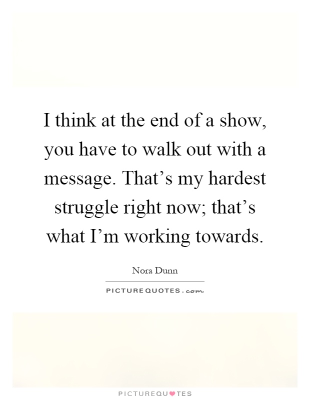 I think at the end of a show, you have to walk out with a message. That's my hardest struggle right now; that's what I'm working towards Picture Quote #1