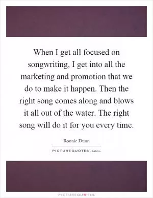 When I get all focused on songwriting, I get into all the marketing and promotion that we do to make it happen. Then the right song comes along and blows it all out of the water. The right song will do it for you every time Picture Quote #1