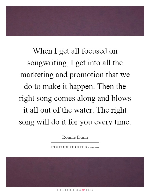 When I get all focused on songwriting, I get into all the marketing and promotion that we do to make it happen. Then the right song comes along and blows it all out of the water. The right song will do it for you every time Picture Quote #1