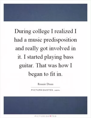 During college I realized I had a music predisposition and really got involved in it. I started playing bass guitar. That was how I began to fit in Picture Quote #1