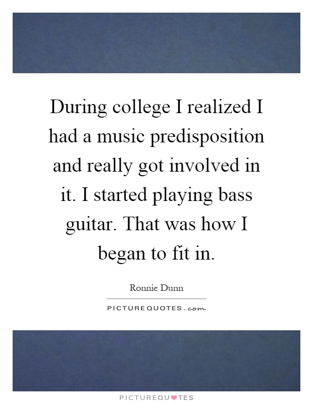 During college I realized I had a music predisposition and really got involved in it. I started playing bass guitar. That was how I began to fit in Picture Quote #1