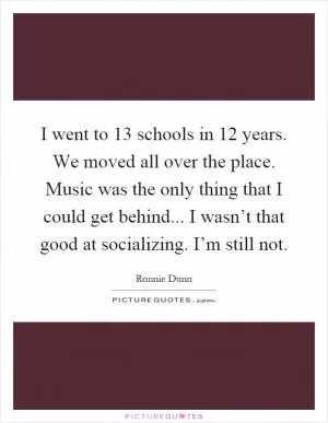 I went to 13 schools in 12 years. We moved all over the place. Music was the only thing that I could get behind... I wasn’t that good at socializing. I’m still not Picture Quote #1