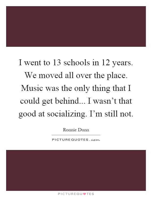 I went to 13 schools in 12 years. We moved all over the place. Music was the only thing that I could get behind... I wasn't that good at socializing. I'm still not Picture Quote #1