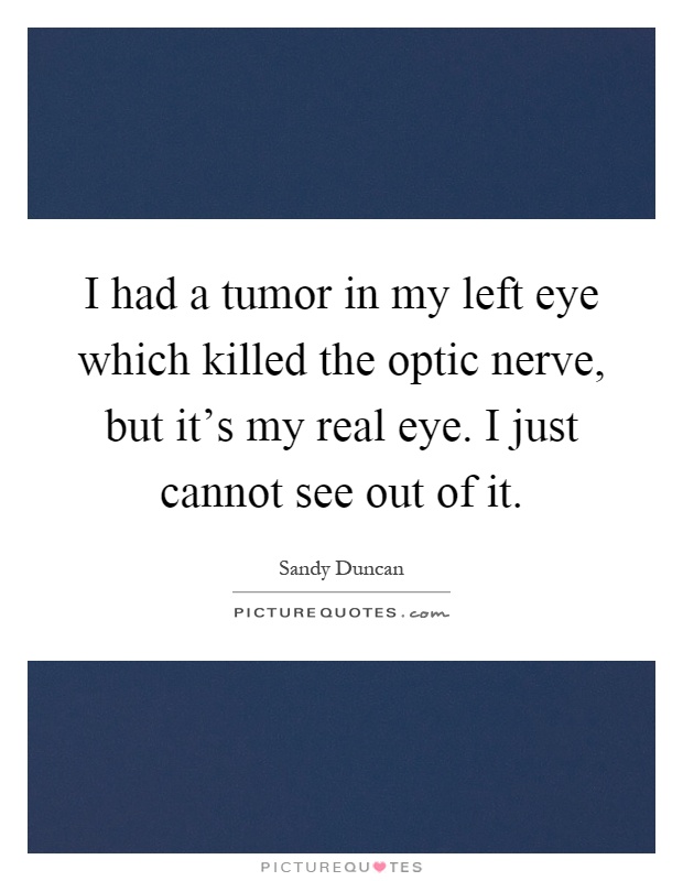 I had a tumor in my left eye which killed the optic nerve, but it's my real eye. I just cannot see out of it Picture Quote #1