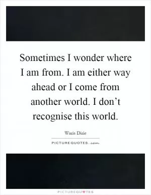Sometimes I wonder where I am from. I am either way ahead or I come from another world. I don’t recognise this world Picture Quote #1