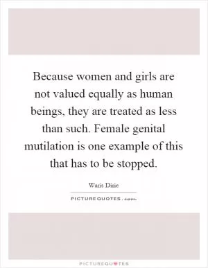 Because women and girls are not valued equally as human beings, they are treated as less than such. Female genital mutilation is one example of this that has to be stopped Picture Quote #1