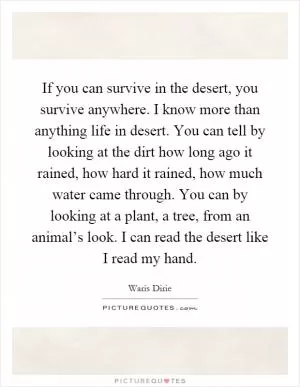 If you can survive in the desert, you survive anywhere. I know more than anything life in desert. You can tell by looking at the dirt how long ago it rained, how hard it rained, how much water came through. You can by looking at a plant, a tree, from an animal’s look. I can read the desert like I read my hand Picture Quote #1