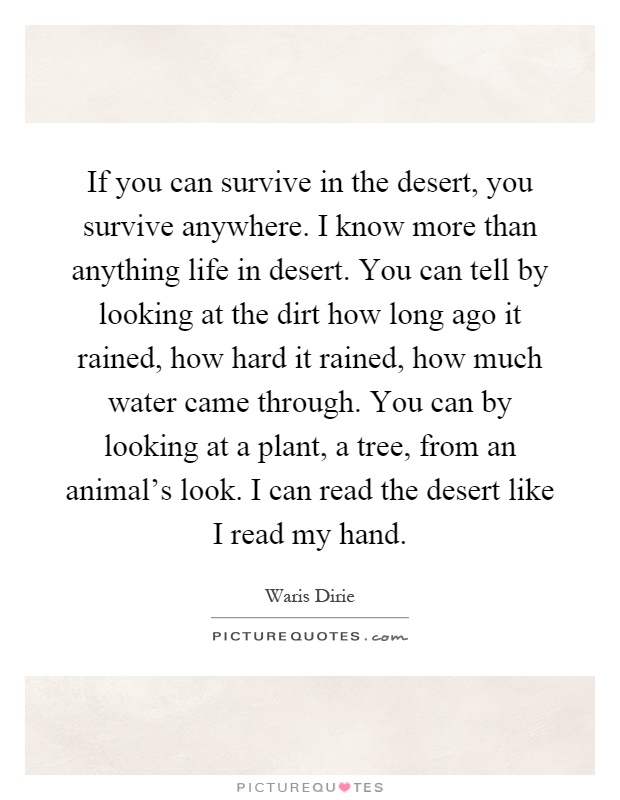 If you can survive in the desert, you survive anywhere. I know more than anything life in desert. You can tell by looking at the dirt how long ago it rained, how hard it rained, how much water came through. You can by looking at a plant, a tree, from an animal's look. I can read the desert like I read my hand Picture Quote #1