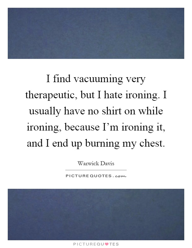 I find vacuuming very therapeutic, but I hate ironing. I usually have no shirt on while ironing, because I'm ironing it, and I end up burning my chest Picture Quote #1
