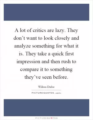 A lot of critics are lazy. They don’t want to look closely and analyze something for what it is. They take a quick first impression and then rush to compare it to something they’ve seen before Picture Quote #1