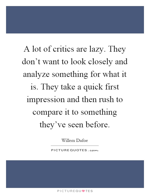 A lot of critics are lazy. They don't want to look closely and analyze something for what it is. They take a quick first impression and then rush to compare it to something they've seen before Picture Quote #1