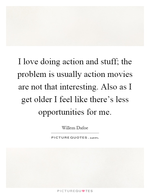 I love doing action and stuff; the problem is usually action movies are not that interesting. Also as I get older I feel like there's less opportunities for me Picture Quote #1