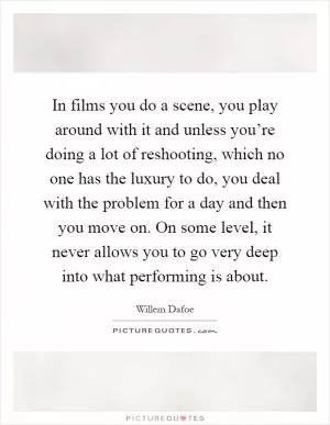 In films you do a scene, you play around with it and unless you’re doing a lot of reshooting, which no one has the luxury to do, you deal with the problem for a day and then you move on. On some level, it never allows you to go very deep into what performing is about Picture Quote #1