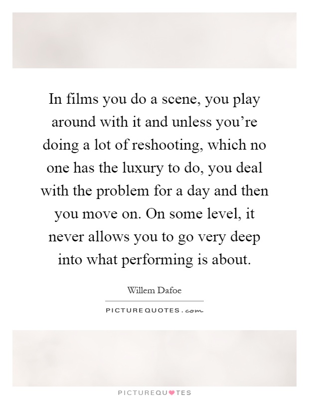 In films you do a scene, you play around with it and unless you're doing a lot of reshooting, which no one has the luxury to do, you deal with the problem for a day and then you move on. On some level, it never allows you to go very deep into what performing is about Picture Quote #1