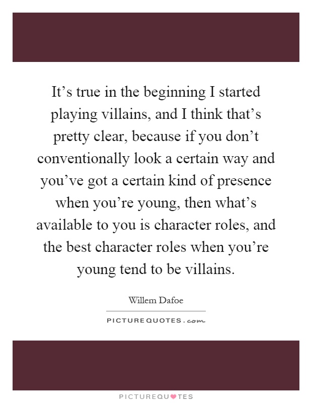It's true in the beginning I started playing villains, and I think that's pretty clear, because if you don't conventionally look a certain way and you've got a certain kind of presence when you're young, then what's available to you is character roles, and the best character roles when you're young tend to be villains Picture Quote #1