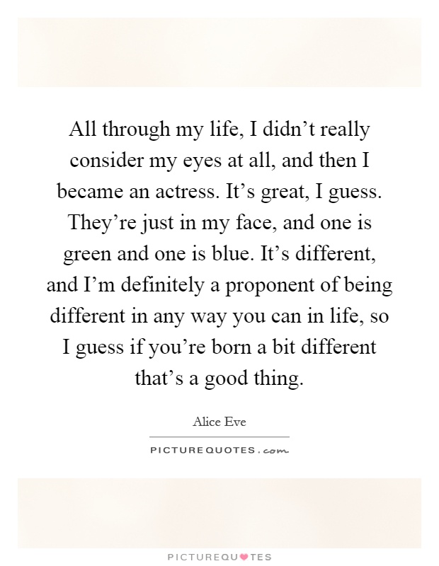 All through my life, I didn't really consider my eyes at all, and then I became an actress. It's great, I guess. They're just in my face, and one is green and one is blue. It's different, and I'm definitely a proponent of being different in any way you can in life, so I guess if you're born a bit different that's a good thing Picture Quote #1