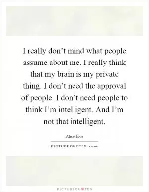 I really don’t mind what people assume about me. I really think that my brain is my private thing. I don’t need the approval of people. I don’t need people to think I’m intelligent. And I’m not that intelligent Picture Quote #1