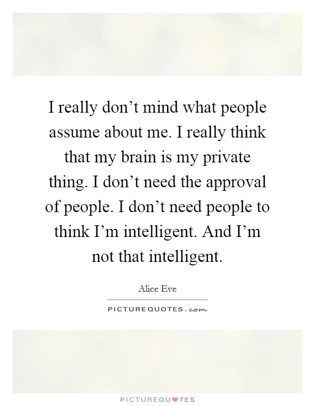 I really don't mind what people assume about me. I really think that my brain is my private thing. I don't need the approval of people. I don't need people to think I'm intelligent. And I'm not that intelligent Picture Quote #1
