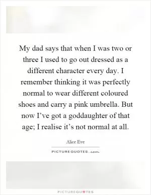 My dad says that when I was two or three I used to go out dressed as a different character every day. I remember thinking it was perfectly normal to wear different coloured shoes and carry a pink umbrella. But now I’ve got a goddaughter of that age; I realise it’s not normal at all Picture Quote #1