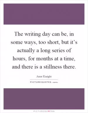 The writing day can be, in some ways, too short, but it’s actually a long series of hours, for months at a time, and there is a stillness there Picture Quote #1