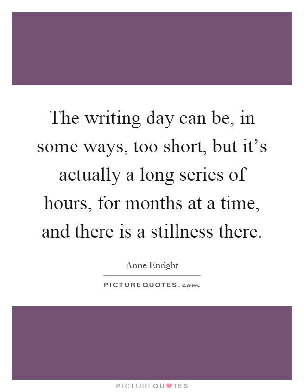 The writing day can be, in some ways, too short, but it's actually a long series of hours, for months at a time, and there is a stillness there Picture Quote #1