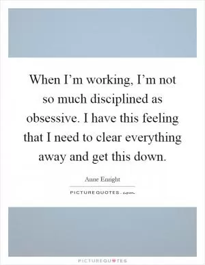 When I’m working, I’m not so much disciplined as obsessive. I have this feeling that I need to clear everything away and get this down Picture Quote #1