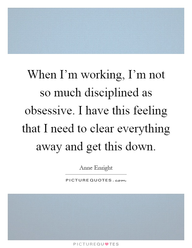 When I'm working, I'm not so much disciplined as obsessive. I have this feeling that I need to clear everything away and get this down Picture Quote #1