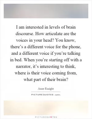 I am interested in levels of brain discourse. How articulate are the voices in your head? You know, there’s a different voice for the phone, and a different voice if you’re talking in bed. When you’re starting off with a narrator, it’s interesting to think, where is their voice coming from, what part of their brain? Picture Quote #1