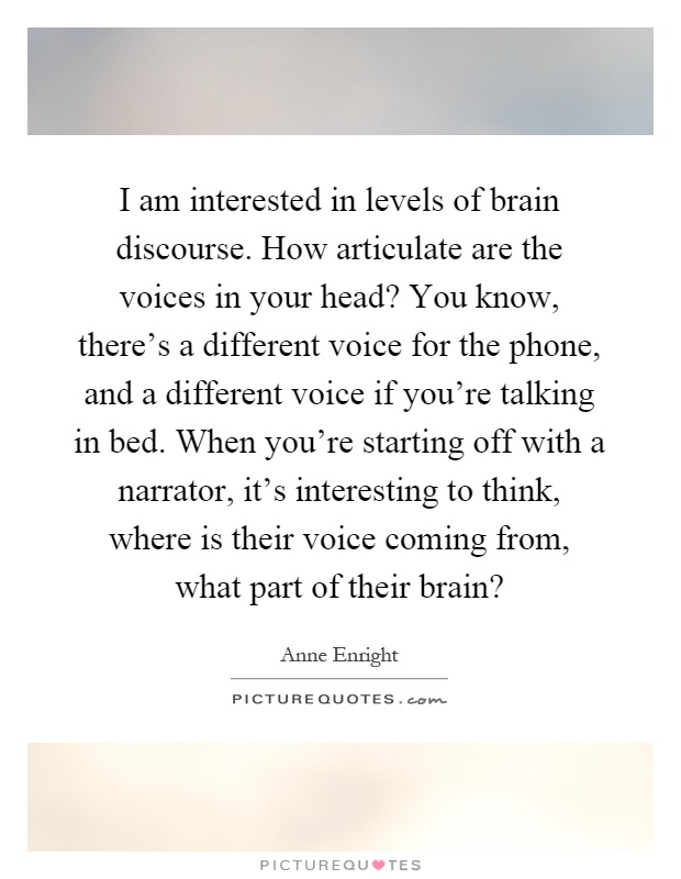 I am interested in levels of brain discourse. How articulate are the voices in your head? You know, there's a different voice for the phone, and a different voice if you're talking in bed. When you're starting off with a narrator, it's interesting to think, where is their voice coming from, what part of their brain? Picture Quote #1
