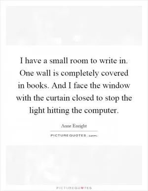 I have a small room to write in. One wall is completely covered in books. And I face the window with the curtain closed to stop the light hitting the computer Picture Quote #1