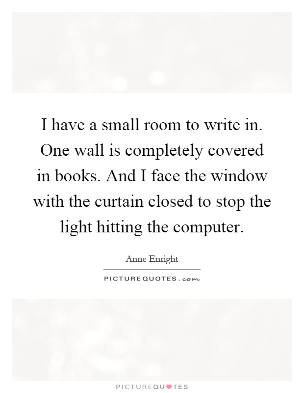 I have a small room to write in. One wall is completely covered in books. And I face the window with the curtain closed to stop the light hitting the computer Picture Quote #1