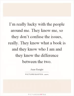 I’m really lucky with the people around me. They know me, so they don’t confuse the issues, really. They know what a book is and they know who I am and they know the difference between the two Picture Quote #1
