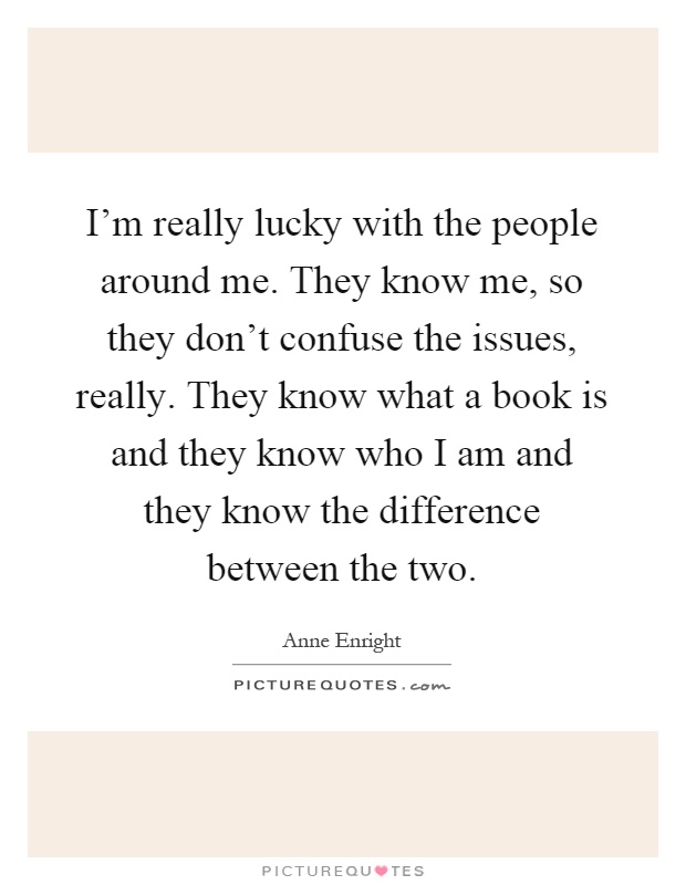 I'm really lucky with the people around me. They know me, so they don't confuse the issues, really. They know what a book is and they know who I am and they know the difference between the two Picture Quote #1