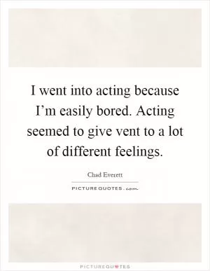 I went into acting because I’m easily bored. Acting seemed to give vent to a lot of different feelings Picture Quote #1