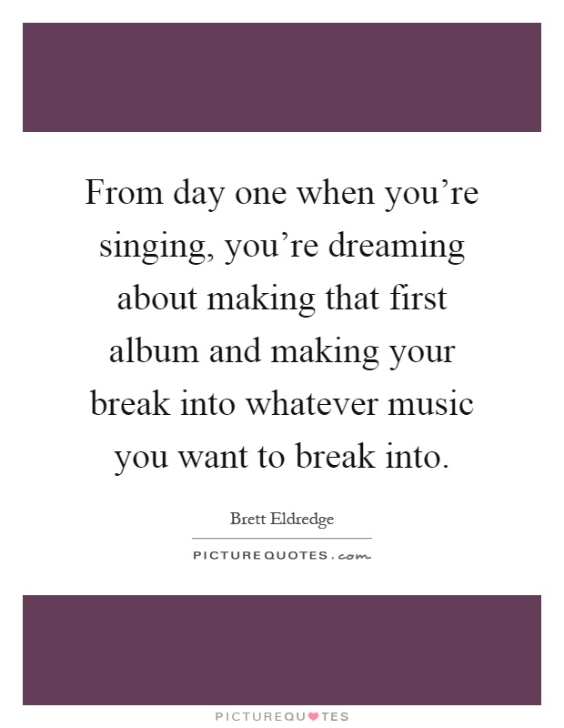 From day one when you're singing, you're dreaming about making that first album and making your break into whatever music you want to break into Picture Quote #1