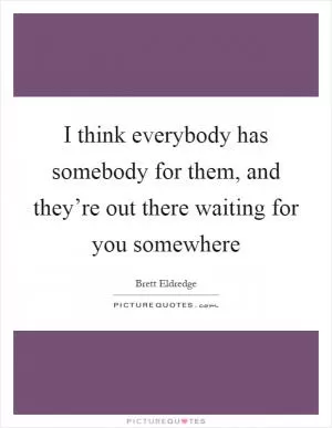 I think everybody has somebody for them, and they’re out there waiting for you somewhere Picture Quote #1