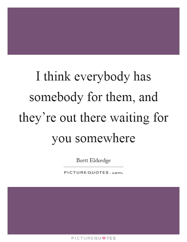 I think everybody has somebody for them, and they're out there waiting for you somewhere Picture Quote #1