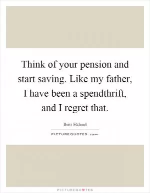Think of your pension and start saving. Like my father, I have been a spendthrift, and I regret that Picture Quote #1