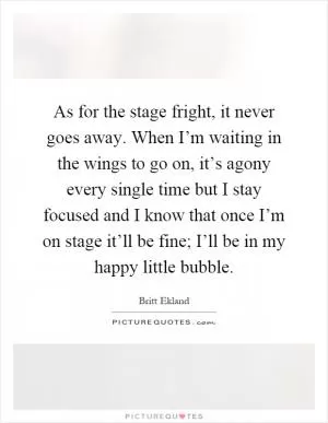 As for the stage fright, it never goes away. When I’m waiting in the wings to go on, it’s agony every single time but I stay focused and I know that once I’m on stage it’ll be fine; I’ll be in my happy little bubble Picture Quote #1