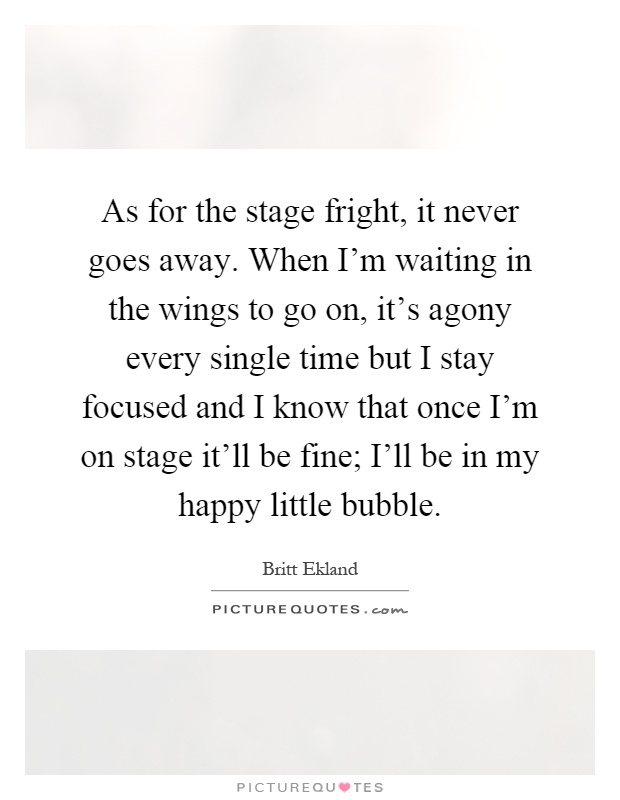As for the stage fright, it never goes away. When I'm waiting in the wings to go on, it's agony every single time but I stay focused and I know that once I'm on stage it'll be fine; I'll be in my happy little bubble Picture Quote #1