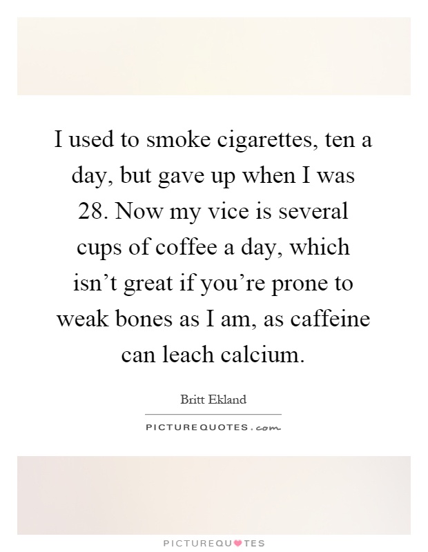 I used to smoke cigarettes, ten a day, but gave up when I was 28. Now my vice is several cups of coffee a day, which isn't great if you're prone to weak bones as I am, as caffeine can leach calcium Picture Quote #1