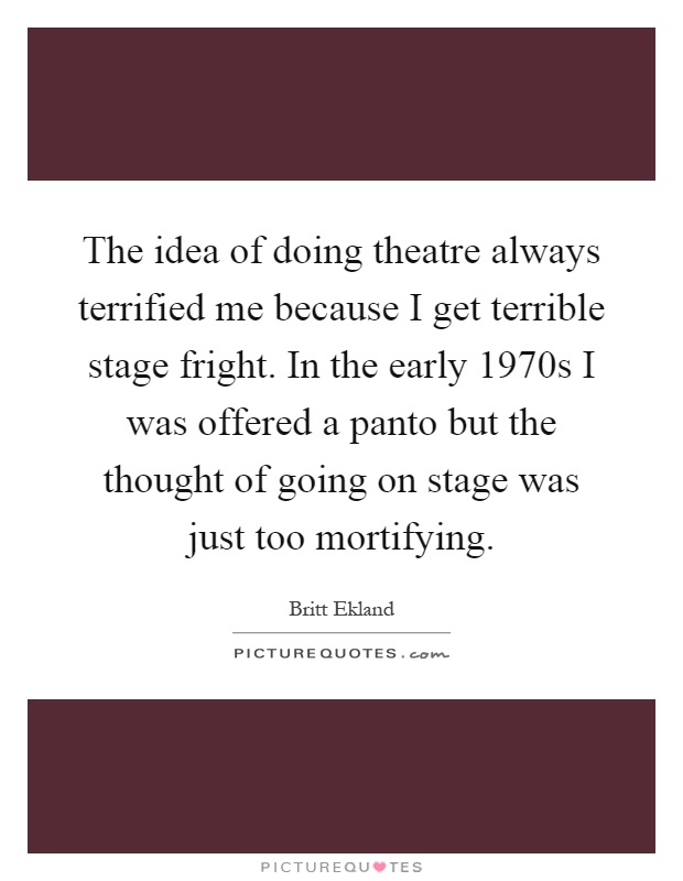 The idea of doing theatre always terrified me because I get terrible stage fright. In the early 1970s I was offered a panto but the thought of going on stage was just too mortifying Picture Quote #1