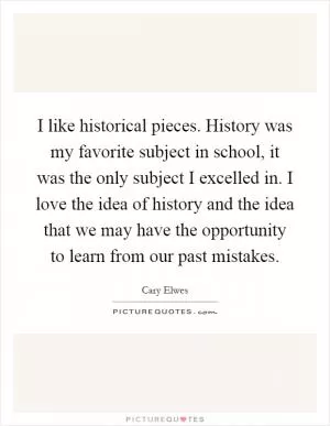 I like historical pieces. History was my favorite subject in school, it was the only subject I excelled in. I love the idea of history and the idea that we may have the opportunity to learn from our past mistakes Picture Quote #1