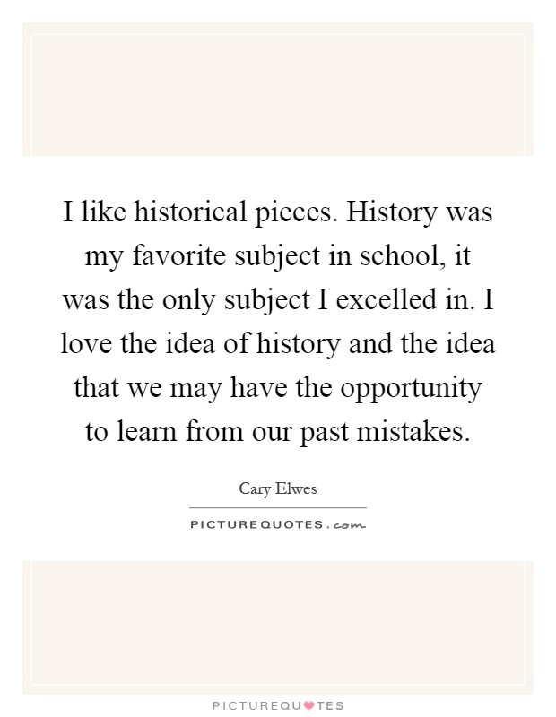 I like historical pieces. History was my favorite subject in school, it was the only subject I excelled in. I love the idea of history and the idea that we may have the opportunity to learn from our past mistakes Picture Quote #1
