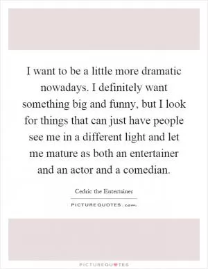 I want to be a little more dramatic nowadays. I definitely want something big and funny, but I look for things that can just have people see me in a different light and let me mature as both an entertainer and an actor and a comedian Picture Quote #1