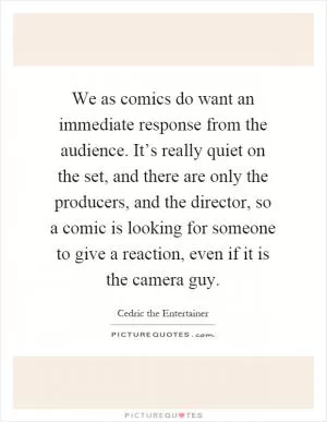 We as comics do want an immediate response from the audience. It’s really quiet on the set, and there are only the producers, and the director, so a comic is looking for someone to give a reaction, even if it is the camera guy Picture Quote #1