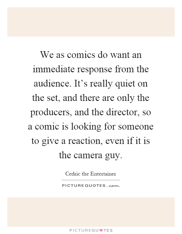 We as comics do want an immediate response from the audience. It's really quiet on the set, and there are only the producers, and the director, so a comic is looking for someone to give a reaction, even if it is the camera guy Picture Quote #1