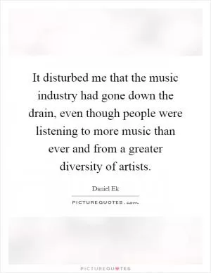 It disturbed me that the music industry had gone down the drain, even though people were listening to more music than ever and from a greater diversity of artists Picture Quote #1