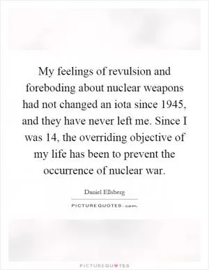 My feelings of revulsion and foreboding about nuclear weapons had not changed an iota since 1945, and they have never left me. Since I was 14, the overriding objective of my life has been to prevent the occurrence of nuclear war Picture Quote #1